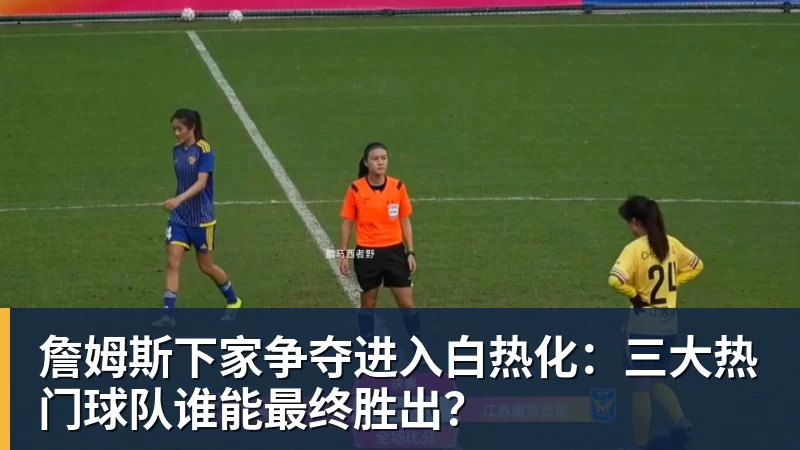 完美体育詹姆斯下家争夺进入白热化：三大热门球队谁能最终胜出？