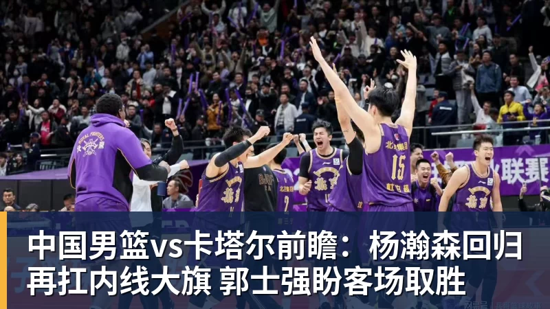 完美体育中国男篮vs卡塔尔前瞻：杨瀚森回归再扛内线大旗 郭士强盼客场取胜