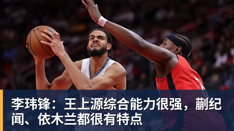 完美体育李玮锋：王上源综合能力很强，蒯纪闻、依木兰都很有特点